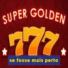 se fosse mais perto