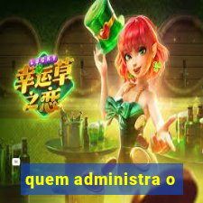 quem administra o