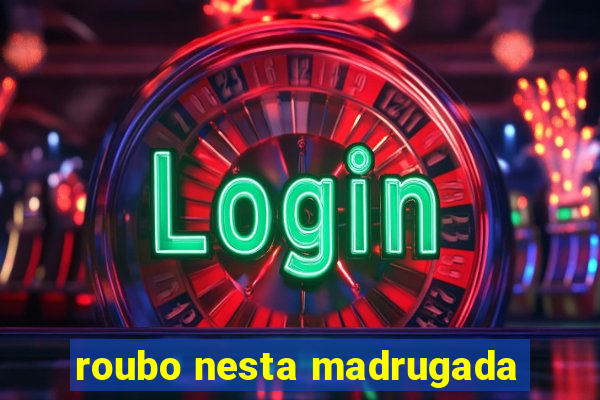 roubo nesta madrugada